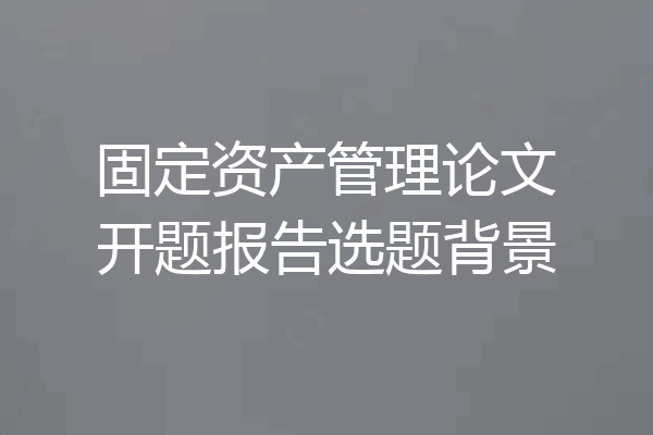 固定资产管理论文开题报告选题背景