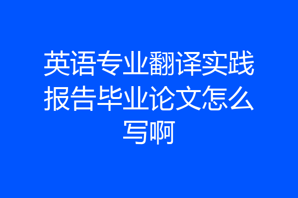 英语专业翻译实践报告毕业论文怎么写啊