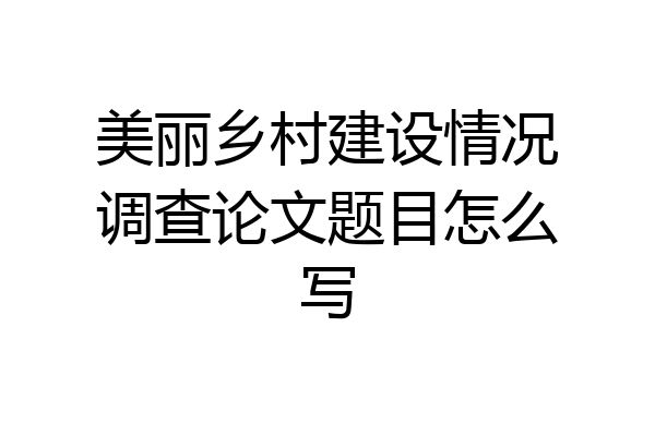美丽乡村建设情况调查论文题目怎么写