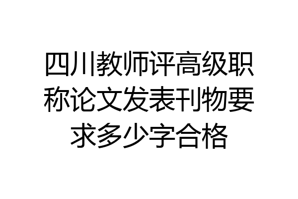 四川教师评高级职称论文发表刊物要求多少字合格