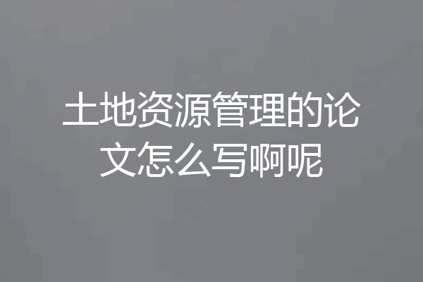 土地资源管理的论文怎么写啊呢