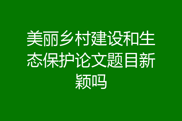 美丽乡村建设和生态保护论文题目新颖吗