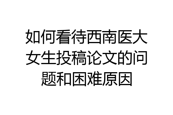 如何看待西南医大女生投稿论文的问题和困难原因