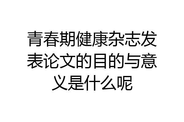 青春期健康杂志发表论文的目的与意义是什么呢
