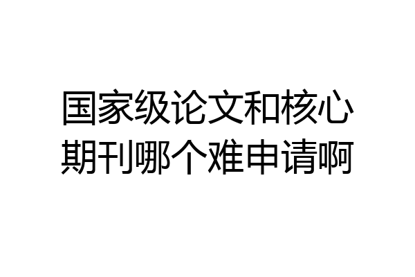 国家级论文和核心期刊哪个难申请啊