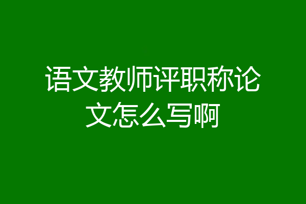 语文教师评职称论文怎么写啊