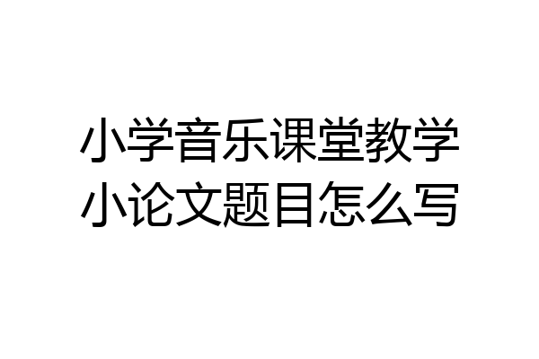 小学音乐课堂教学小论文题目怎么写