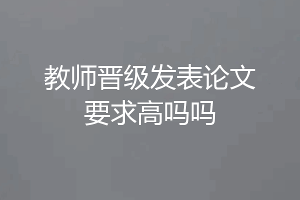 教师晋级发表论文要求高吗吗