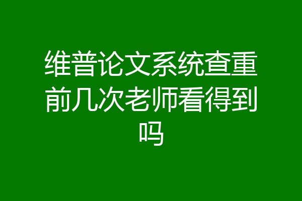 维普论文系统查重前几次老师看得到吗