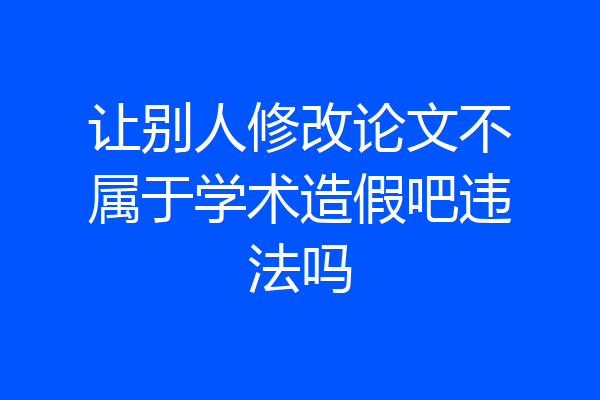 让别人修改论文不属于学术造假吧违法吗
