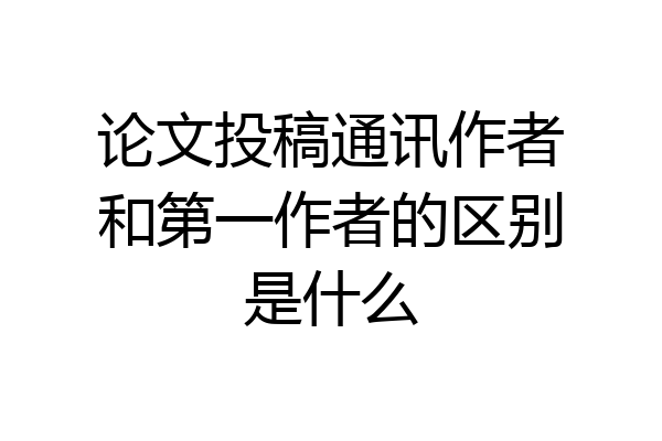 论文投稿通讯作者和第一作者的区别是什么