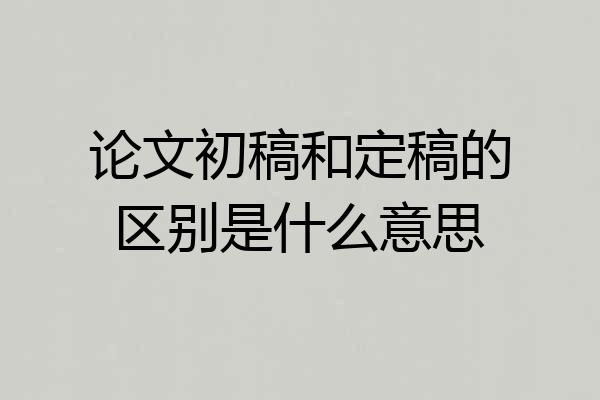 论文初稿和定稿的区别是什么意思