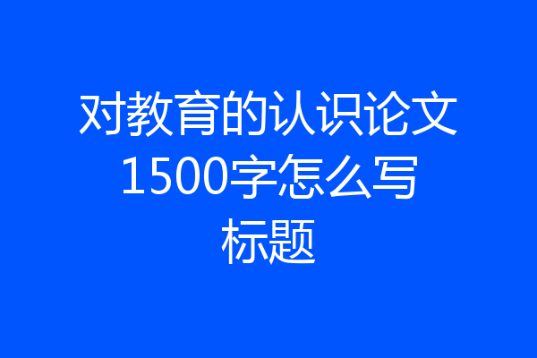 对教育的认识论文1500字怎么写标题