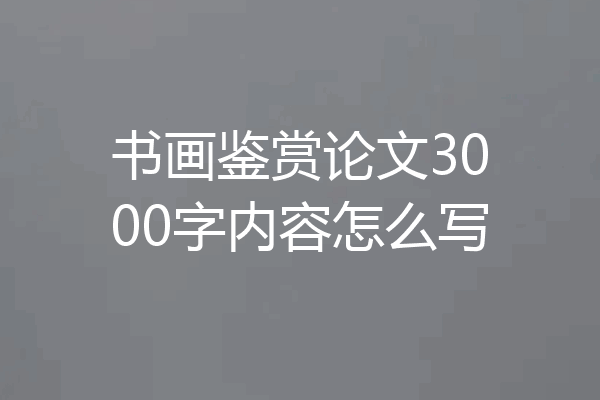 书画鉴赏论文3000字内容怎么写