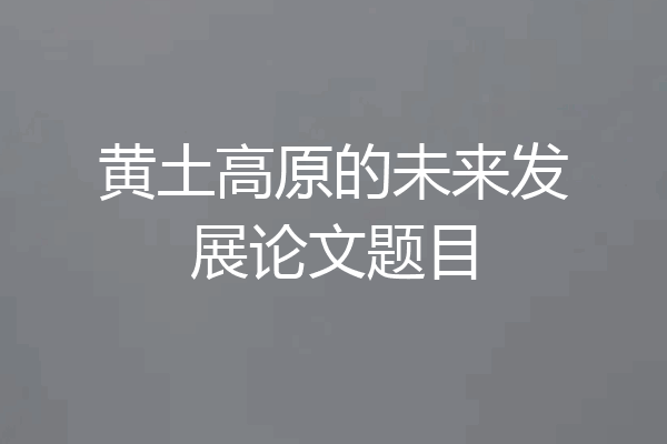 黄土高原的未来发展论文题目