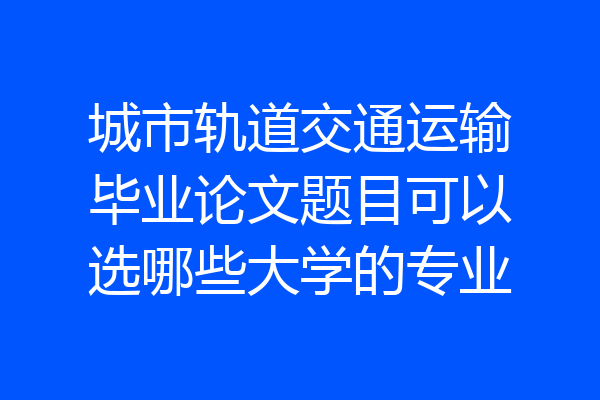 城市轨道交通运输毕业论文题目可以选哪些大学的专业