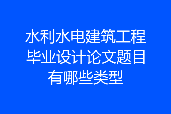 水利水电建筑工程毕业设计论文题目有哪些类型