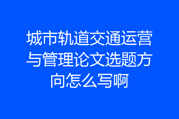 城市轨道交通运营与管理论文选题方向怎么写啊