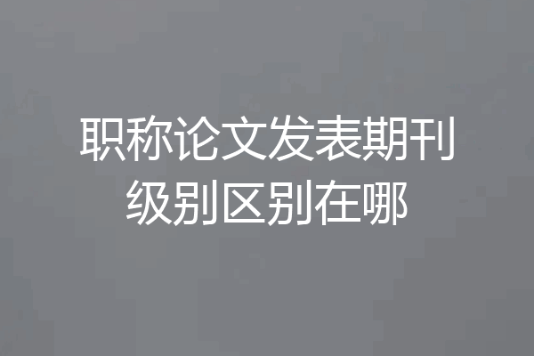 职称论文发表期刊级别区别在哪