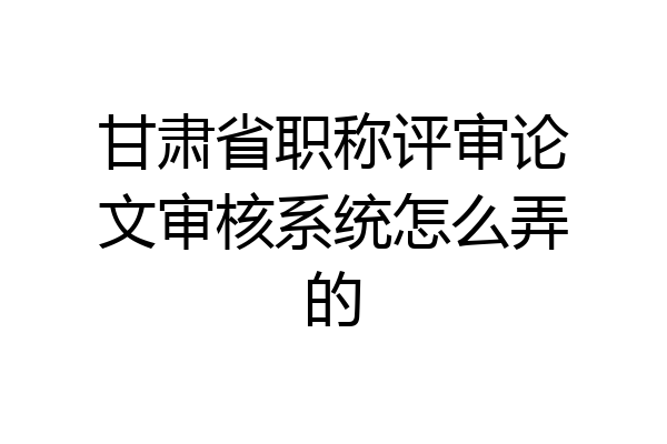 甘肃省职称评审论文审核系统怎么弄的