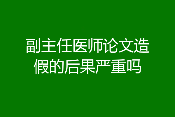 副主任医师论文造假的后果严重吗