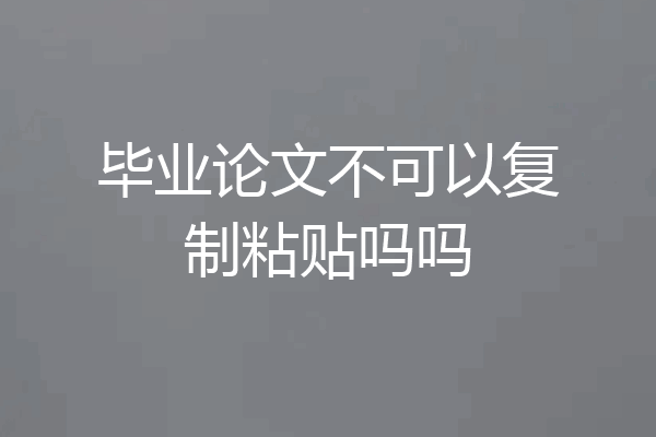 毕业论文不可以复制粘贴吗吗