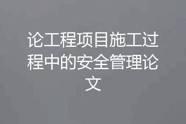 论工程项目施工过程中的安全管理论文