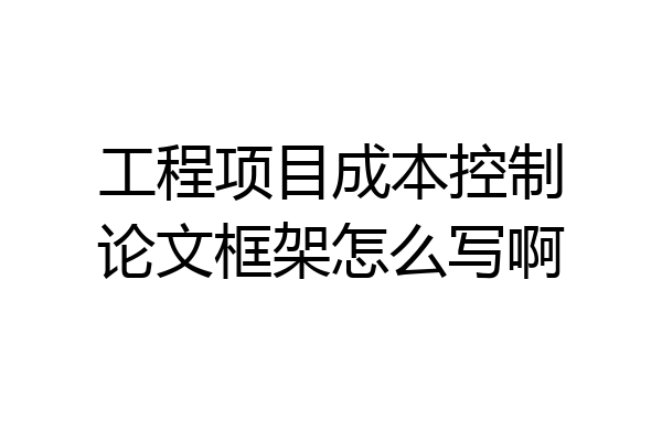 工程项目成本控制论文框架怎么写啊