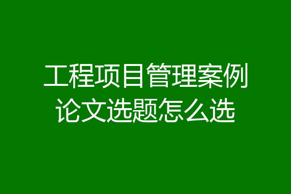 工程项目管理案例论文选题怎么选