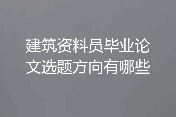 建筑资料员毕业论文选题方向有哪些