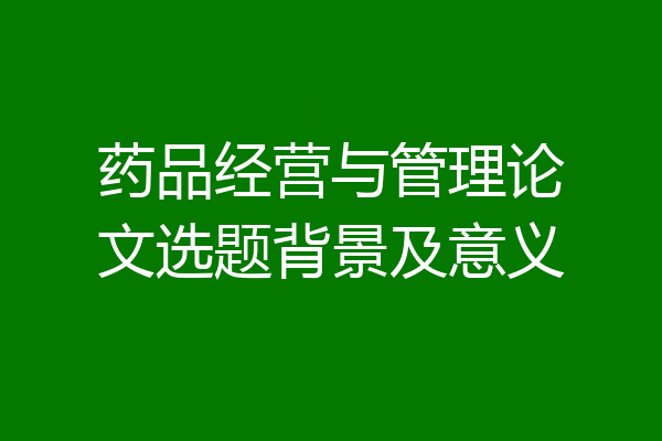 药品经营与管理论文选题背景及意义