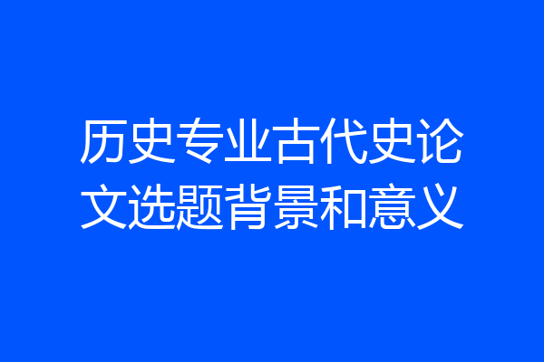 历史专业古代史论文选题背景和意义