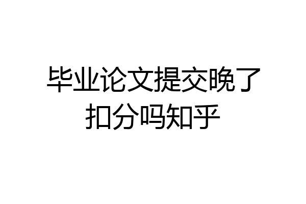 毕业论文提交晚了扣分吗知乎
