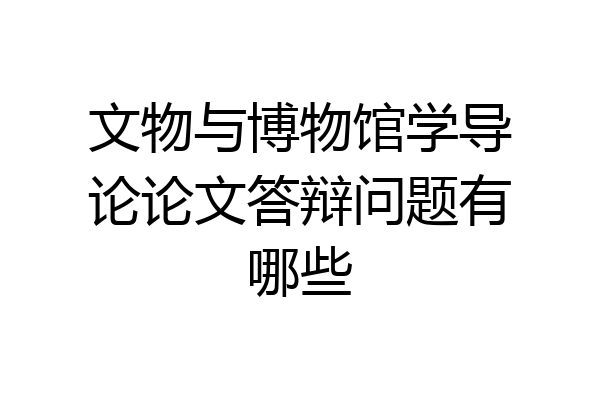 文物与博物馆学导论论文答辩问题有哪些