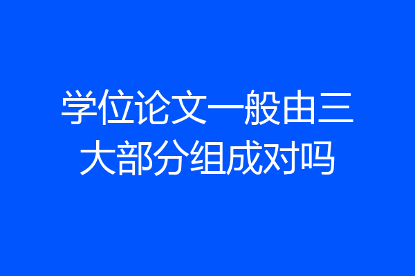 学位论文一般由三大部分组成对吗