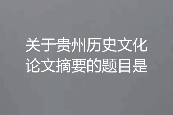 关于贵州历史文化论文摘要的题目是