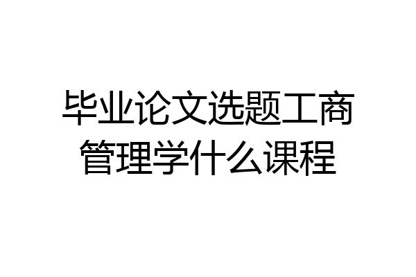 毕业论文选题工商管理学什么课程