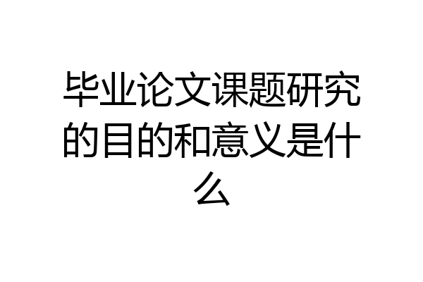 毕业论文课题研究的目的和意义是什么