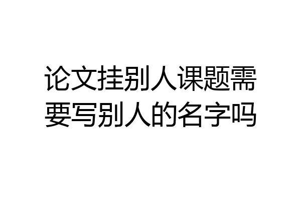 论文挂别人课题需要写别人的名字吗