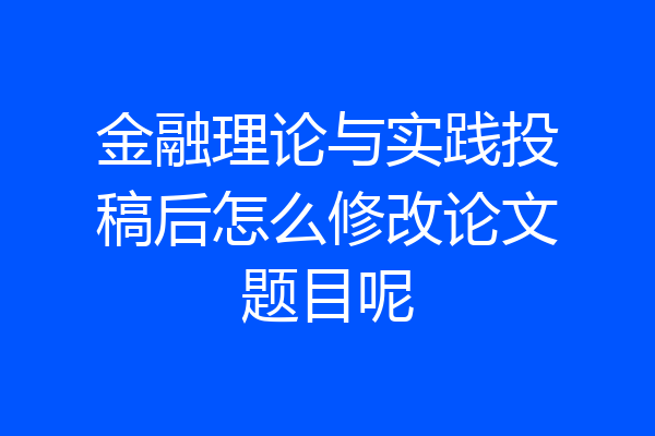 金融理论与实践投稿后怎么修改论文题目呢