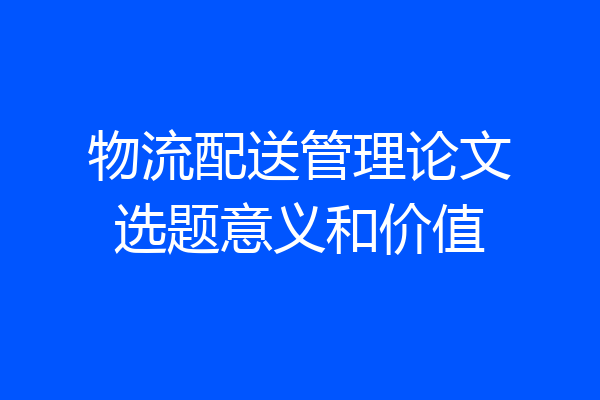 物流配送管理论文选题意义和价值