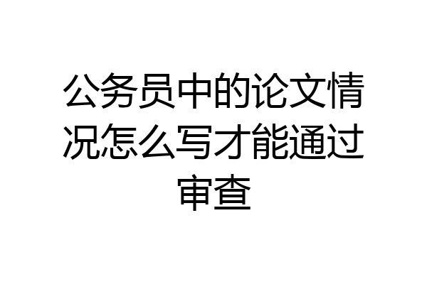 公务员中的论文情况怎么写才能通过审查