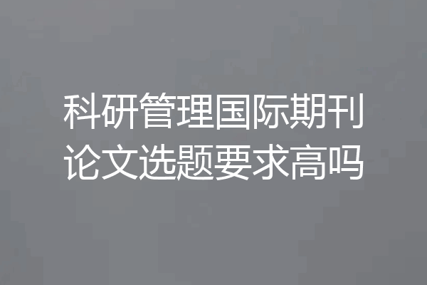 科研管理国际期刊论文选题要求高吗