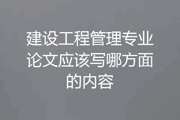 建设工程管理专业论文应该写哪方面的内容