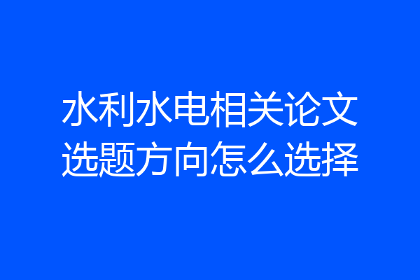 水利水电相关论文选题方向怎么选择