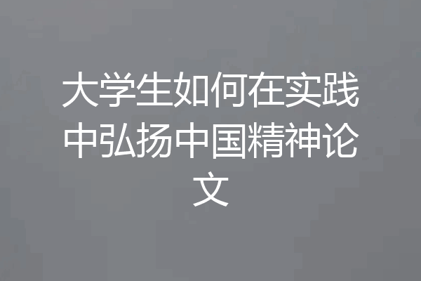 大学生如何在实践中弘扬中国精神论文