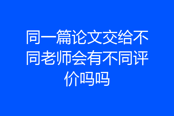 同一篇论文交给不同老师会有不同评价吗吗