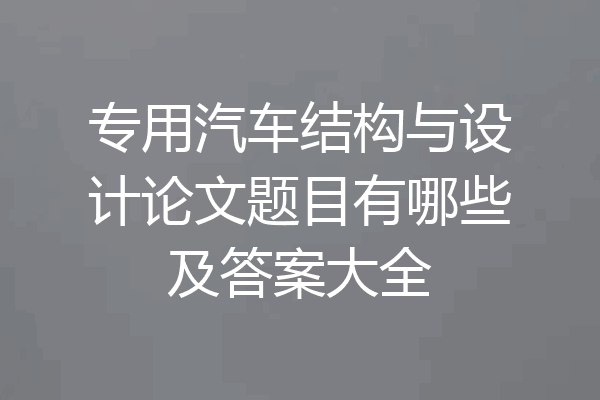 专用汽车结构与设计论文题目有哪些及答案大全