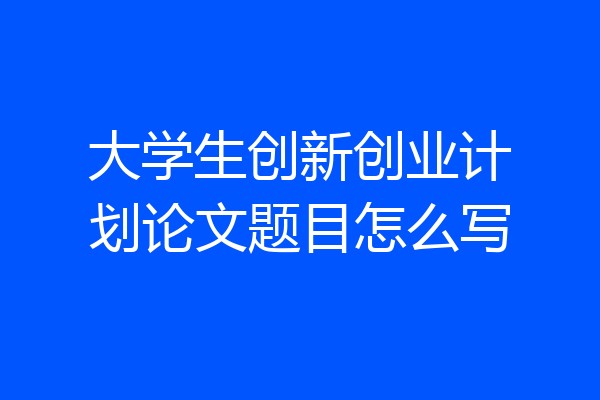 大学生创新创业计划论文题目怎么写