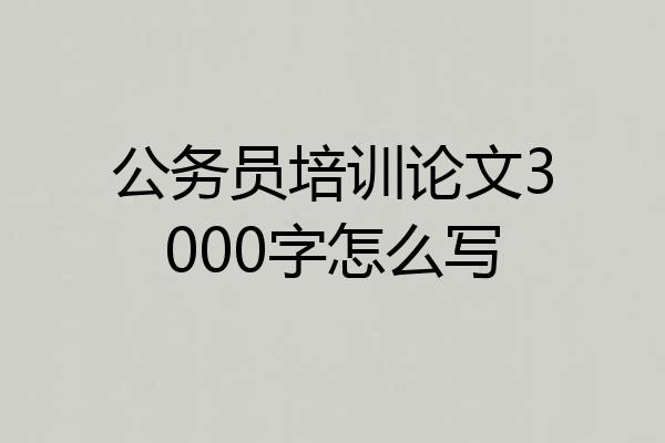 公务员培训论文3000字怎么写